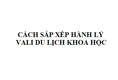 Bạn có biết cách xếp đồ vào vali du lịch khoa học?